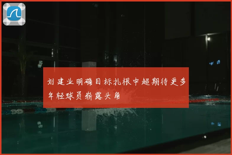 刘建业明确目标扎根中超期待更多年轻球员崭露头角