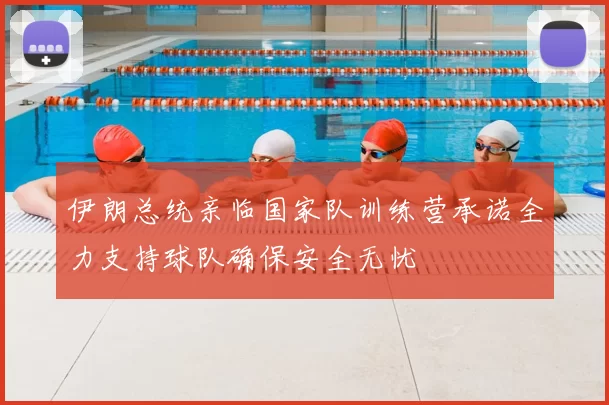 伊朗总统亲临国家队训练营承诺全力支持球队确保安全无忧