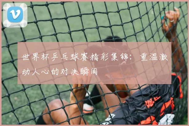 世界杯乒乓球赛精彩集锦:重温激动人心的对决瞬间