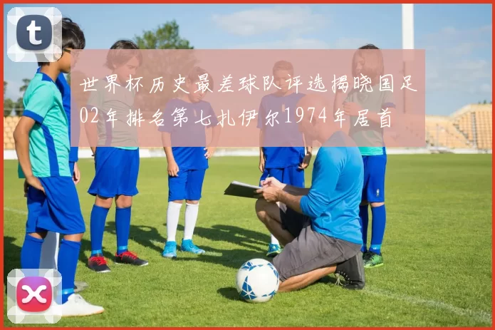 世界杯历史最差球队评选揭晓国足02年排名第七扎伊尔1974年居首