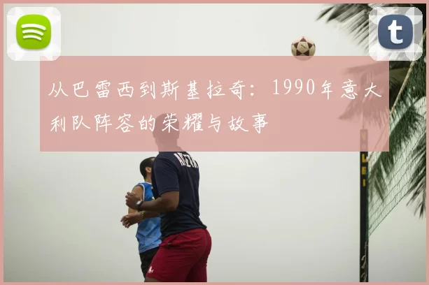 从巴雷西到斯基拉奇：1990年意大利队阵容的荣耀与故事