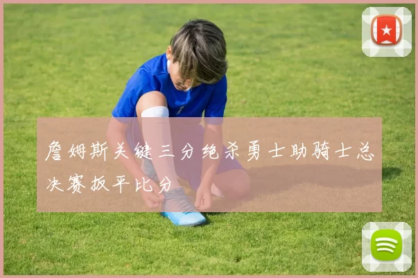 詹姆斯关键三分绝杀勇士助骑士总决赛扳平比分