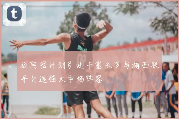 迈阿密计划引进卡塞米罗与梅西联手打造强大中场阵容