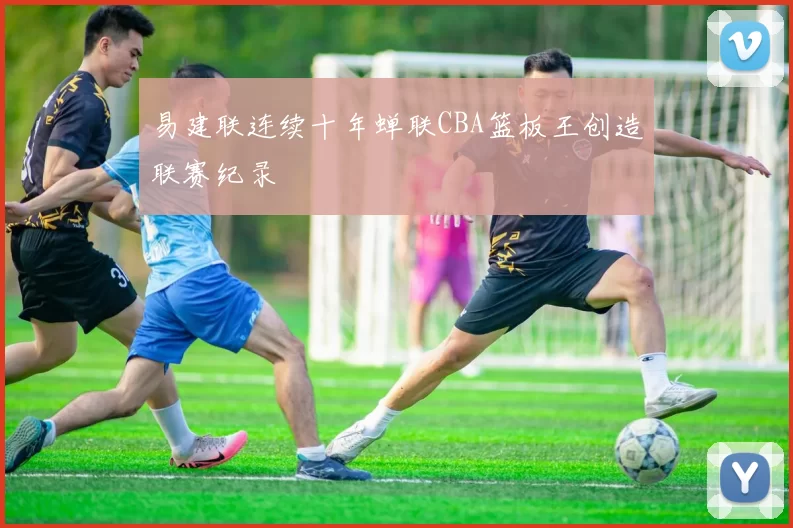易建联连续十年蝉联CBA篮板王创造联赛纪录