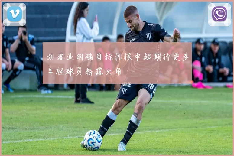 刘建业明确目标扎根中超期待更多年轻球员崭露头角