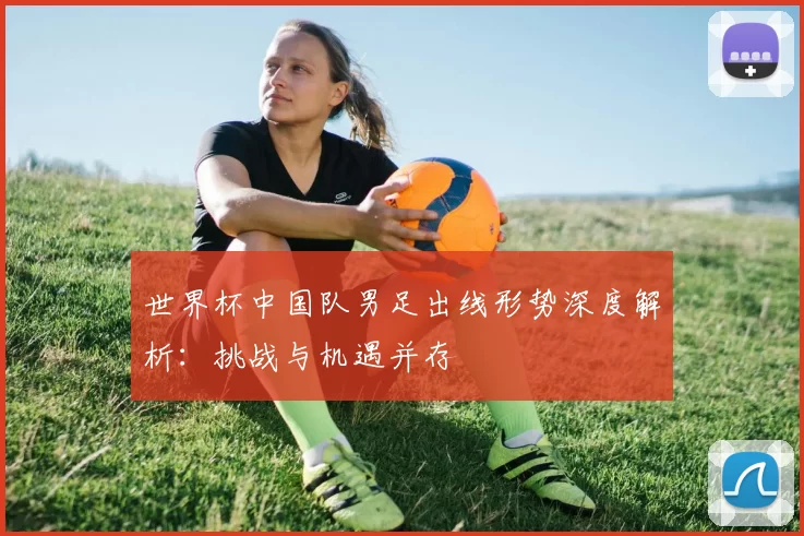 世界杯中国队男足出线形势深度解析：挑战与机遇并存