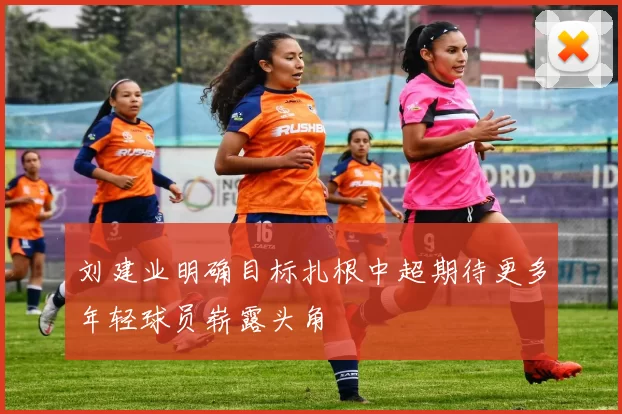 刘建业明确目标扎根中超期待更多年轻球员崭露头角