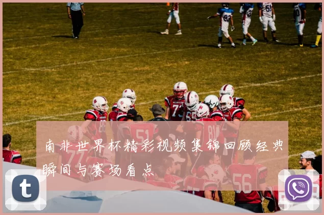 南非世界杯精彩视频集锦回顾经典瞬间与赛场看点