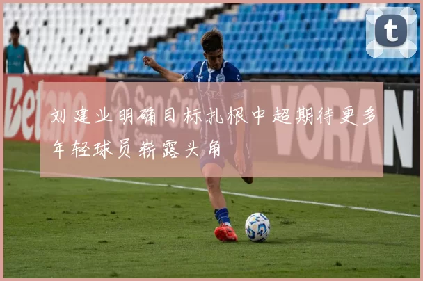 刘建业明确目标扎根中超期待更多年轻球员崭露头角