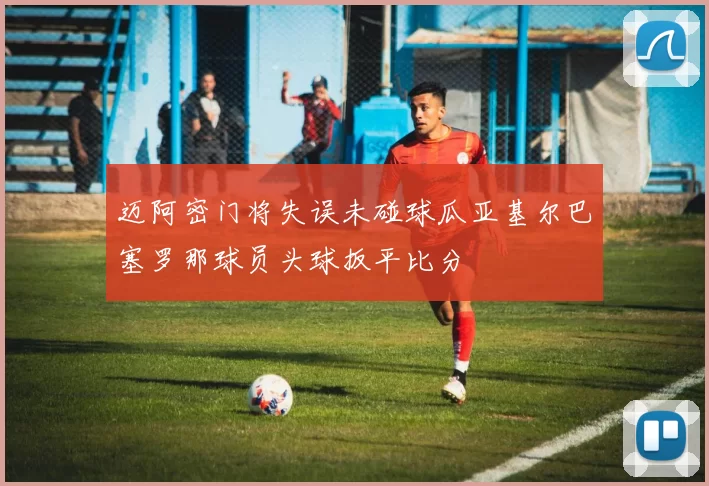 迈阿密门将失误未碰球瓜亚基尔巴塞罗那球员头球扳平比分