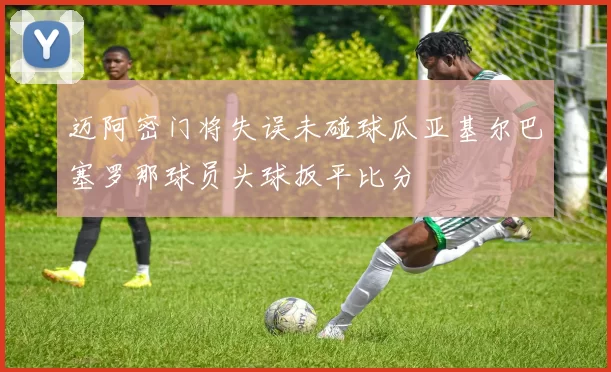 迈阿密门将失误未碰球瓜亚基尔巴塞罗那球员头球扳平比分