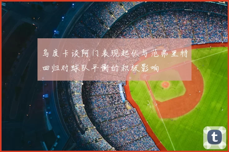 乌度卡谈阿门表现起伏与范弗里特回归对球队平衡的积极影响
