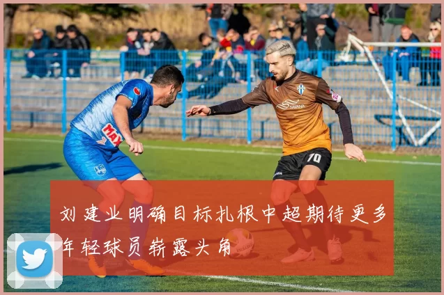 刘建业明确目标扎根中超期待更多年轻球员崭露头角