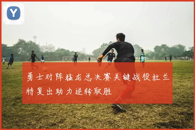 勇士对阵猛龙总决赛关键战役杜兰特复出助力逆转取胜