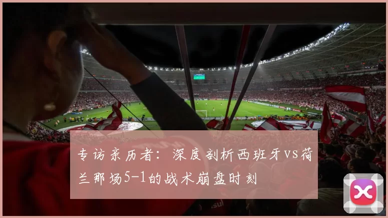 专访亲历者:深度剖析西班牙vs荷兰那场5-1的战术崩盘时刻