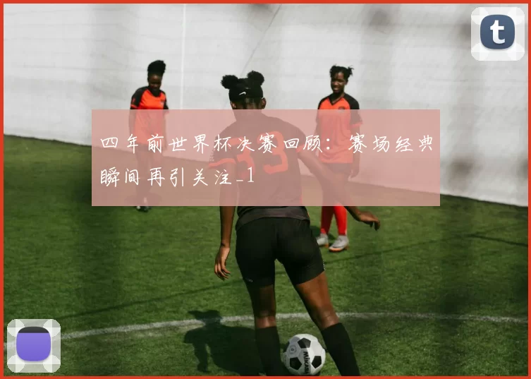四年前世界杯决赛回顾：赛场经典瞬间再引关注_1