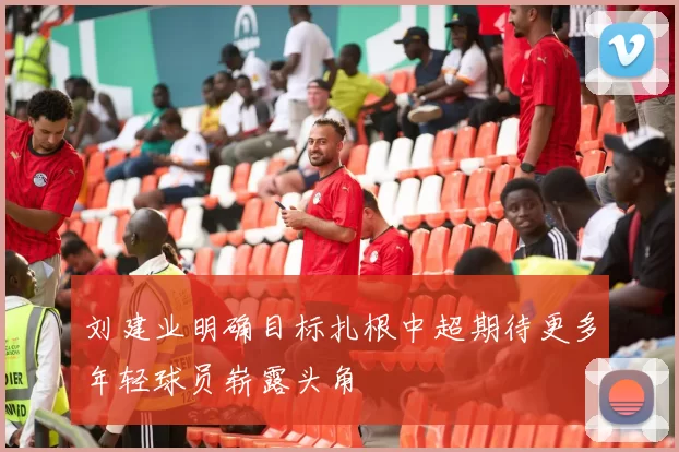 刘建业明确目标扎根中超期待更多年轻球员崭露头角