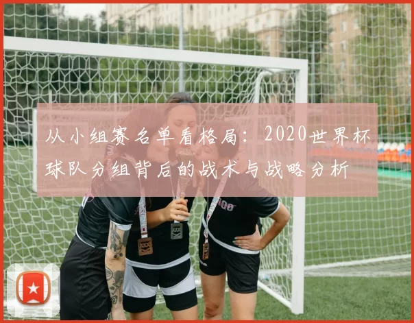 从小组赛名单看格局：2020世界杯球队分组背后的战术与战略分析