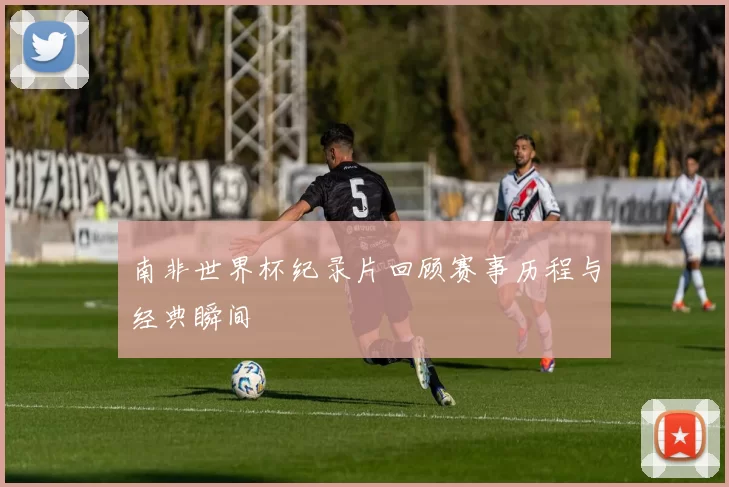 南非世界杯纪录片回顾赛事历程与经典瞬间