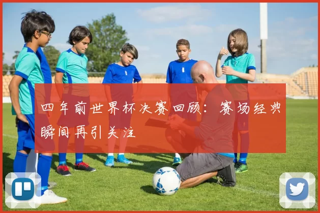 四年前世界杯决赛回顾：赛场经典瞬间再引关注